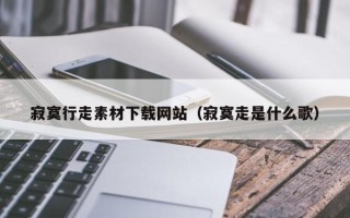 孝昌寂寞行走素材下载网站（寂寞走是什么歌）