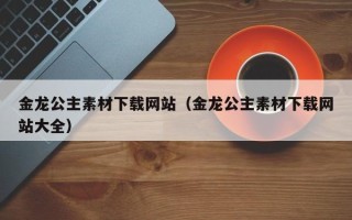 孝昌金龙公主素材下载网站（金龙公主素材下载网站大全）