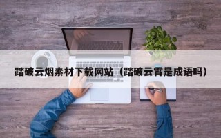 孝昌踏破云烟素材下载网站（踏破云霄是成语吗）