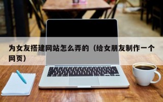 孝昌为女友搭建网站怎么弄的（给女朋友制作一个网页）